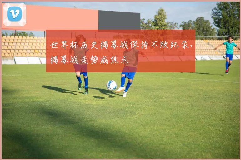 世界杯历史揭幕战保持不败纪录,揭幕战走势成焦点