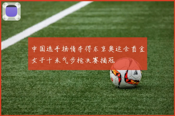 中国选手杨倩夺得东京奥运会首金女子十米气步枪决赛摘冠