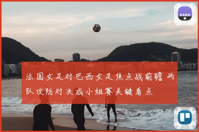 法国女足对巴西女足焦点战前瞻 两队攻防对决成小组赛关键看点