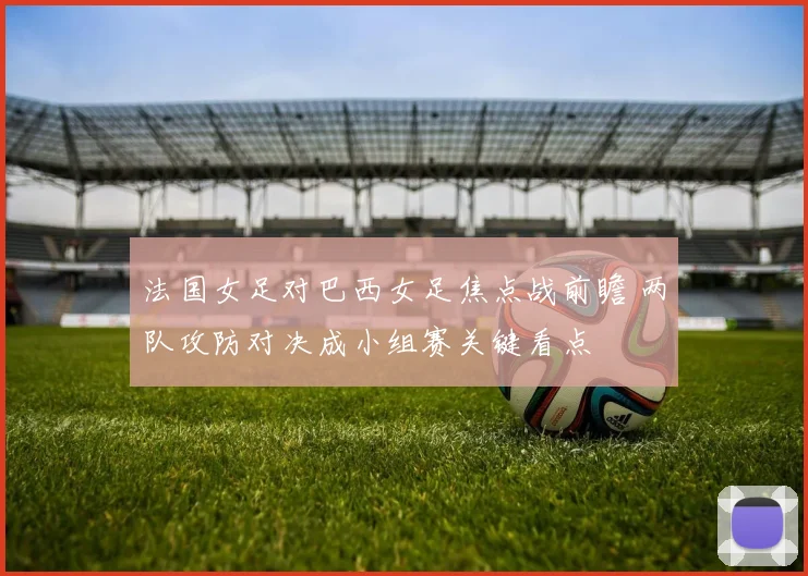 法国女足对巴西女足焦点战前瞻 两队攻防对决成小组赛关键看点