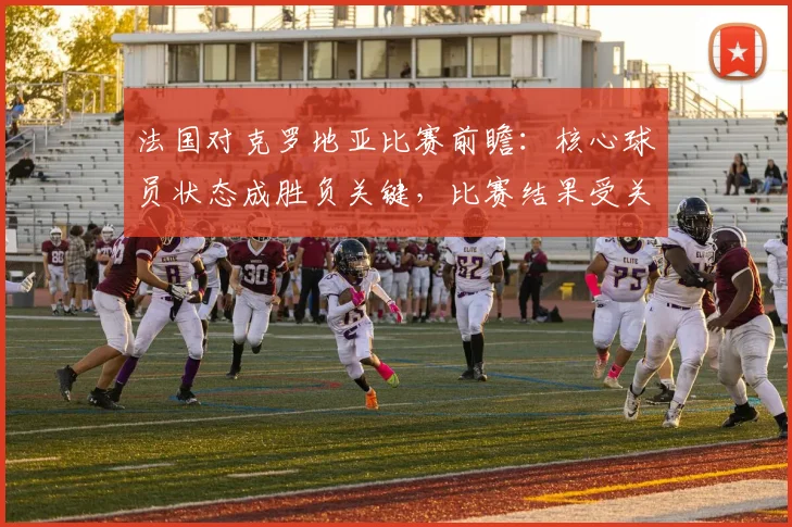 法国对克罗地亚比赛前瞻：核心球员状态成胜负关键，比赛结果受关注