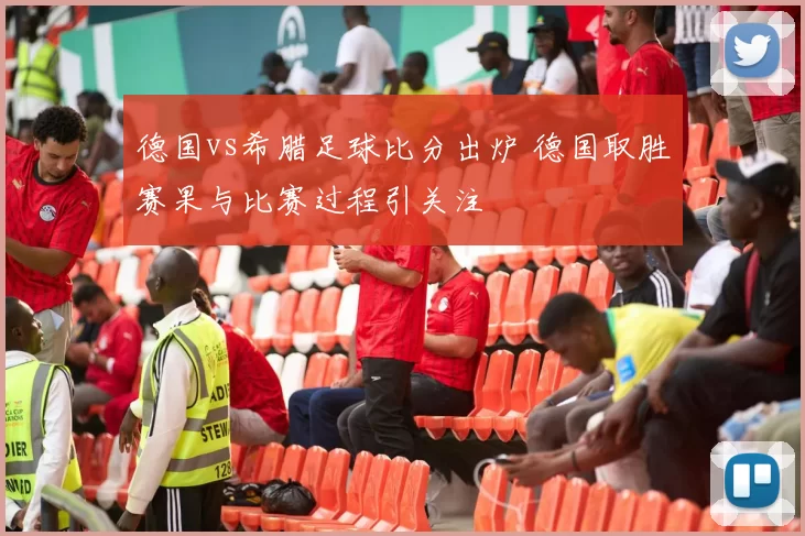 德国vs希腊足球比分出炉 德国取胜赛果与比赛过程引关注