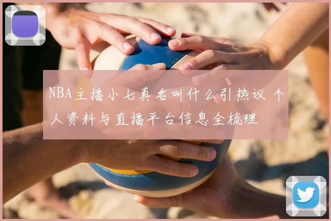 NBA主播小七真名叫什么引热议 个人资料与直播平台信息全梳理