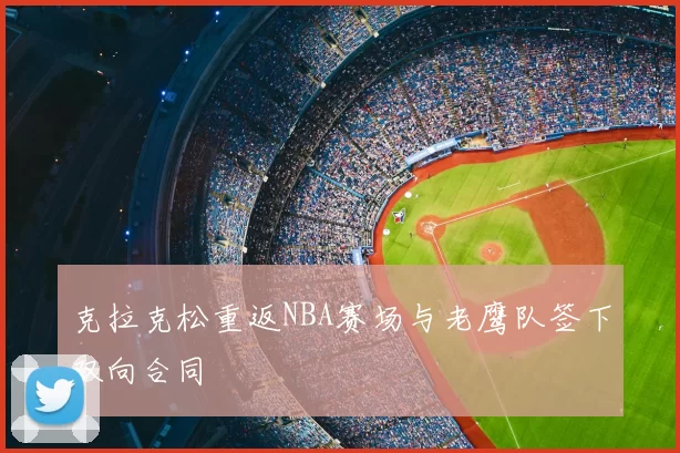 克拉克松重返NBA赛场与老鹰队签下双向合同