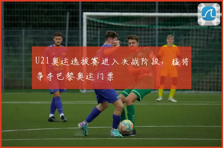 U21奥运选拔赛进入决战阶段，猛将争夺巴黎奥运门票