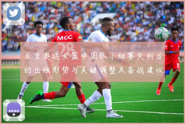 东京奥运女篮中国队小组赛失利后的出线形势与关键调整及备战建议