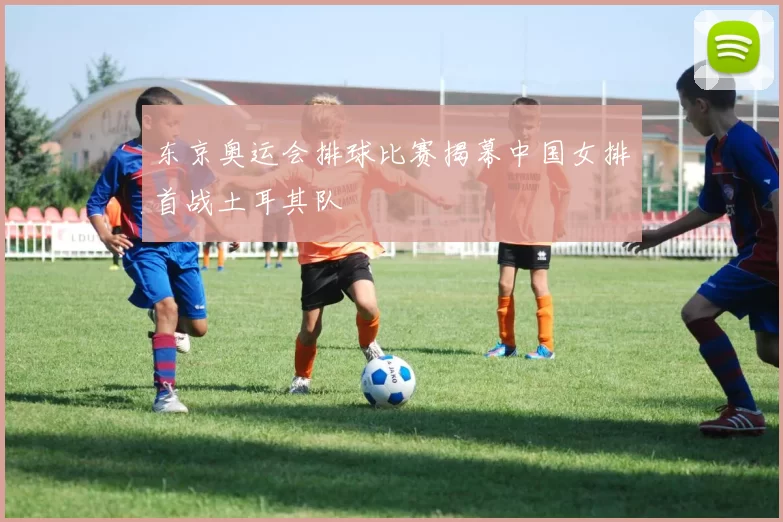 东京奥运会排球比赛揭幕中国女排首战土耳其队