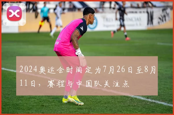 2024奥运会时间定为7月26日至8月11日，赛程与中国队关注点