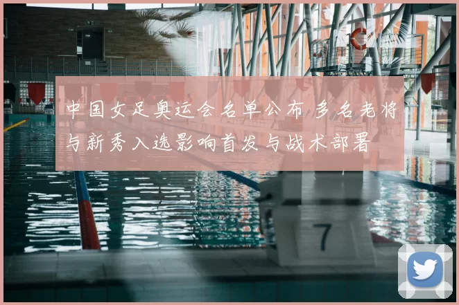 中国女足奥运会名单公布 多名老将与新秀入选影响首发与战术部署