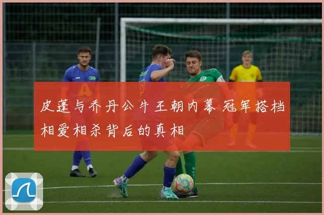皮蓬与乔丹公牛王朝内幕 冠军搭档相爱相杀背后的真相
