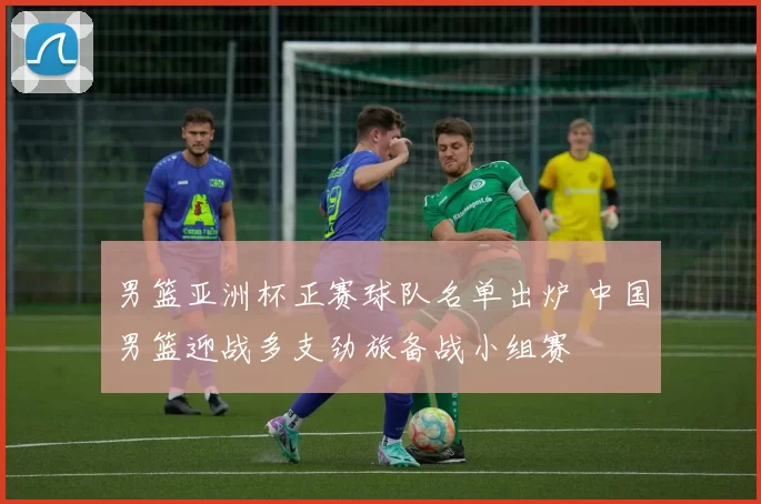 男篮亚洲杯正赛球队名单出炉 中国男篮迎战多支劲旅备战小组赛