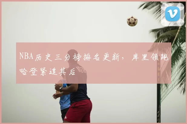 NBA历史三分榜排名更新，库里领跑哈登紧追其后