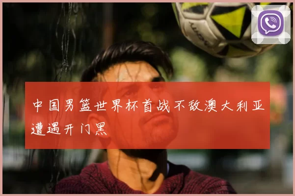 中国男篮世界杯首战不敌澳大利亚遭遇开门黑