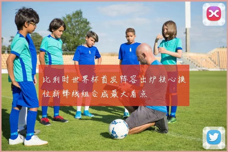 比利时世界杯首发阵容出炉核心换位新锋线组合成最大看点