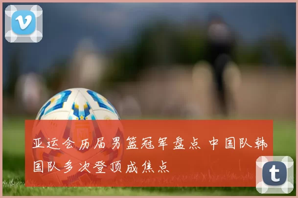 亚运会历届男篮冠军盘点 中国队韩国队多次登顶成焦点