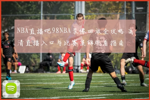 NBA直播吧98NBA录像回放全攻略 高清直播入口与比赛集锦观看指南