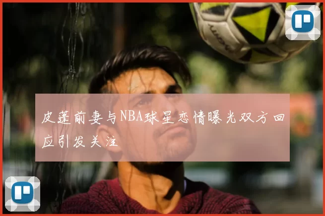皮蓬前妻与NBA球星恋情曝光双方回应引发关注