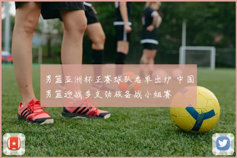 男篮亚洲杯正赛球队名单出炉 中国男篮迎战多支劲旅备战小组赛