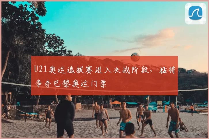 U21奥运选拔赛进入决战阶段,猛将争夺巴黎奥运门票