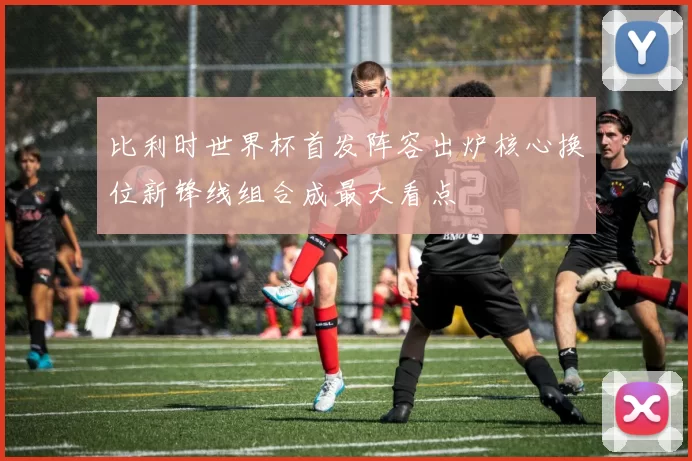 比利时世界杯首发阵容出炉核心换位新锋线组合成最大看点