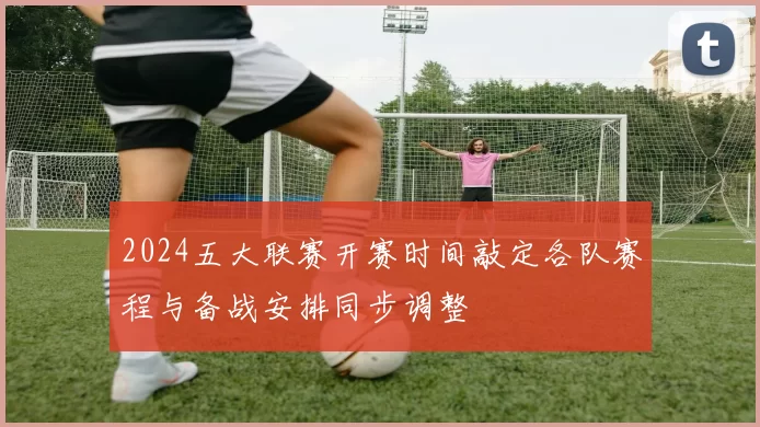 2024五大联赛开赛时间敲定各队赛程与备战安排同步调整