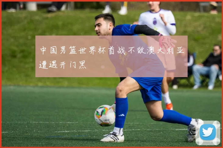 中国男篮世界杯首战不敌澳大利亚遭遇开门黑