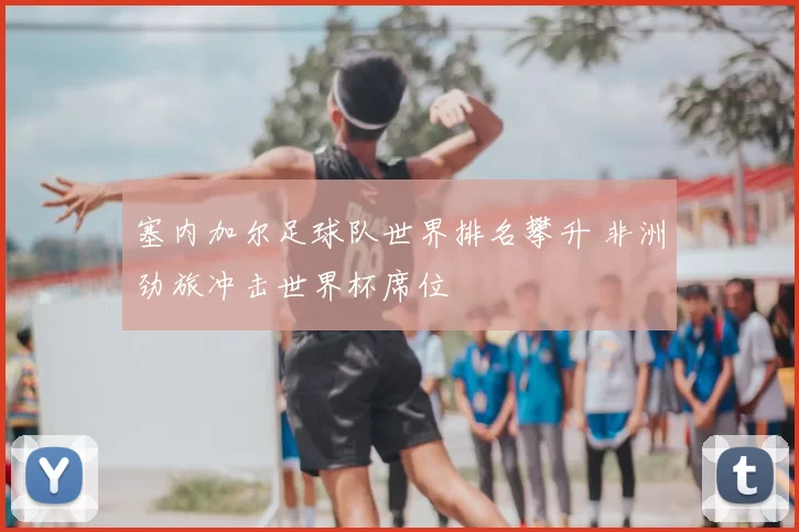 塞内加尔足球队世界排名攀升 非洲劲旅冲击世界杯席位