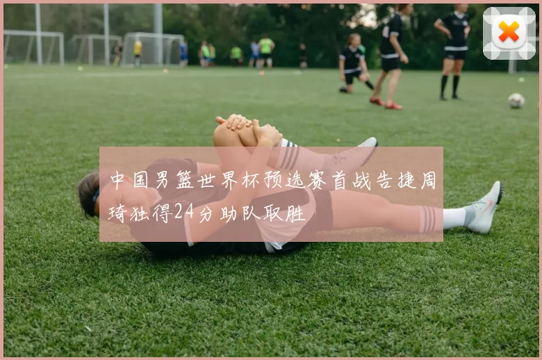 中国男篮世界杯预选赛首战告捷周琦独得24分助队取胜