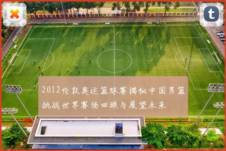2012伦敦奥运篮球赛揭秘中国男篮挑战世界赛场回顾与展望未来