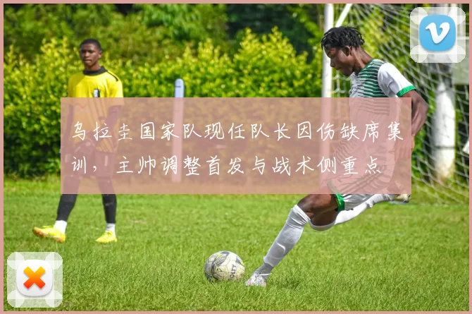 乌拉圭国家队现任队长因伤缺席集训，主帅调整首发与战术侧重点