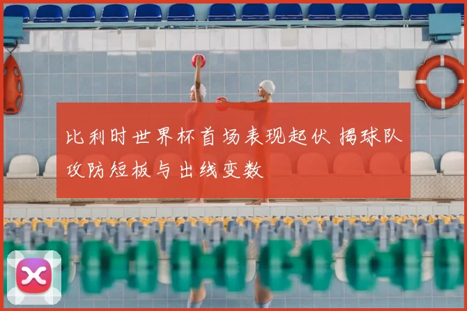 比利时世界杯首场表现起伏 揭球队攻防短板与出线变数