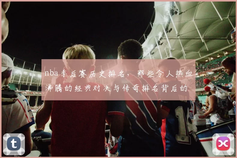 nba季后赛历史排名，那些令人热血沸腾的经典对决与传奇排名背后的故事