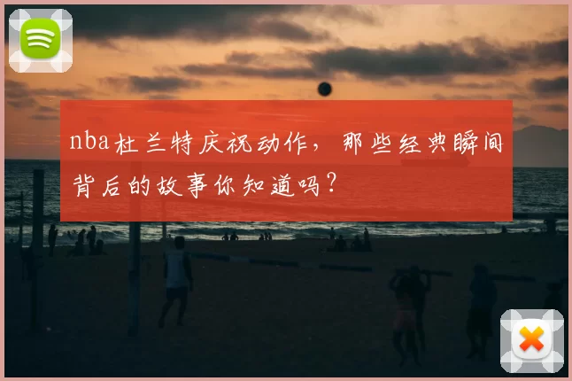 nba杜兰特庆祝动作,那些经典瞬间背后的故事你知道吗?