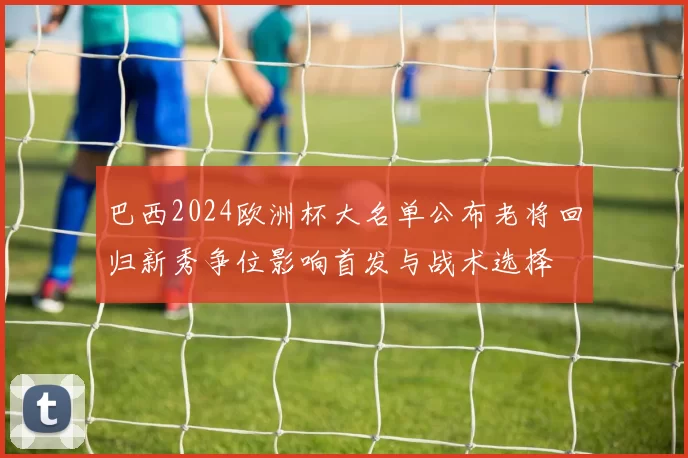 巴西2024欧洲杯大名单公布老将回归新秀争位影响首发与战术选择