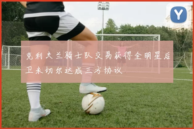 克利夫兰骑士队交易获得全明星后卫米切尔达成三方协议