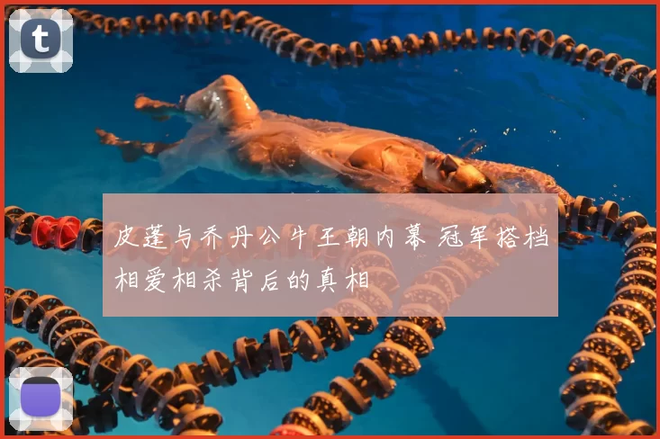 皮蓬与乔丹公牛王朝内幕 冠军搭档相爱相杀背后的真相