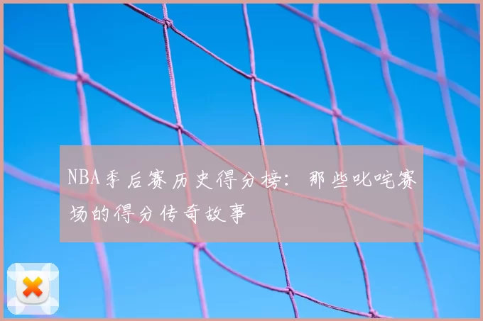 NBA季后赛历史得分榜：那些叱咤赛场的得分传奇故事