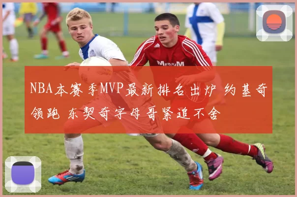 NBA本赛季MVP最新排名出炉 约基奇领跑 东契奇字母哥紧追不舍