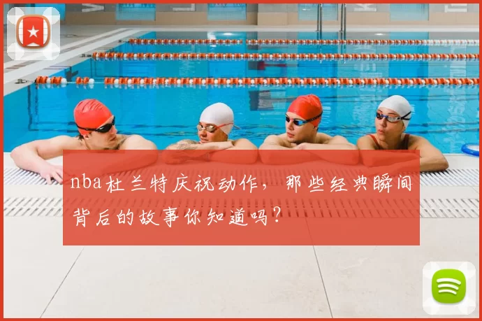 nba杜兰特庆祝动作，那些经典瞬间背后的故事你知道吗？