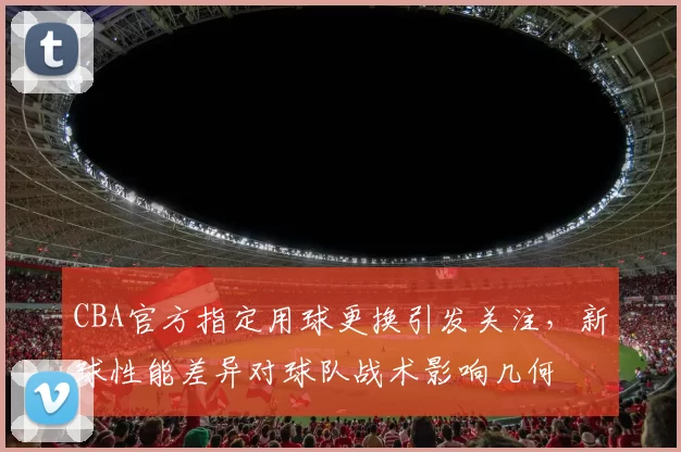 CBA官方指定用球更换引发关注，新球性能差异对球队战术影响几何