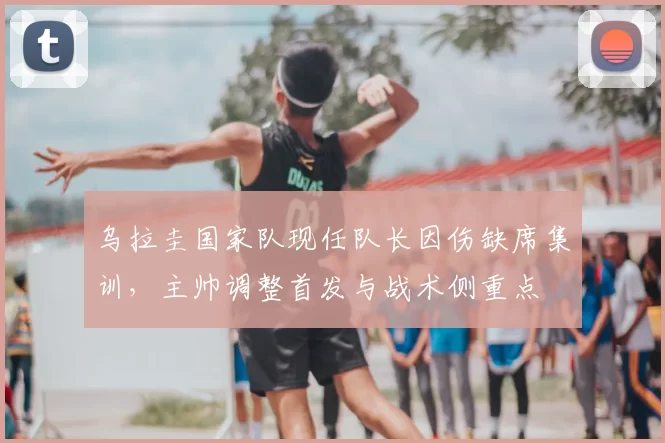 乌拉圭国家队现任队长因伤缺席集训，主帅调整首发与战术侧重点