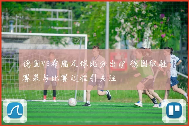 德国vs希腊足球比分出炉 德国取胜赛果与比赛过程引关注