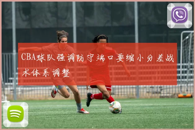 CBA球队强调防守端口要缩小分差战术体系调整