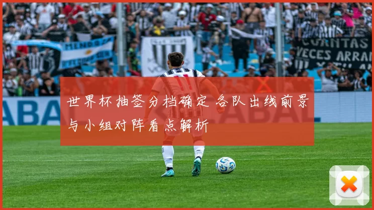 世界杯抽签分档确定 各队出线前景与小组对阵看点解析