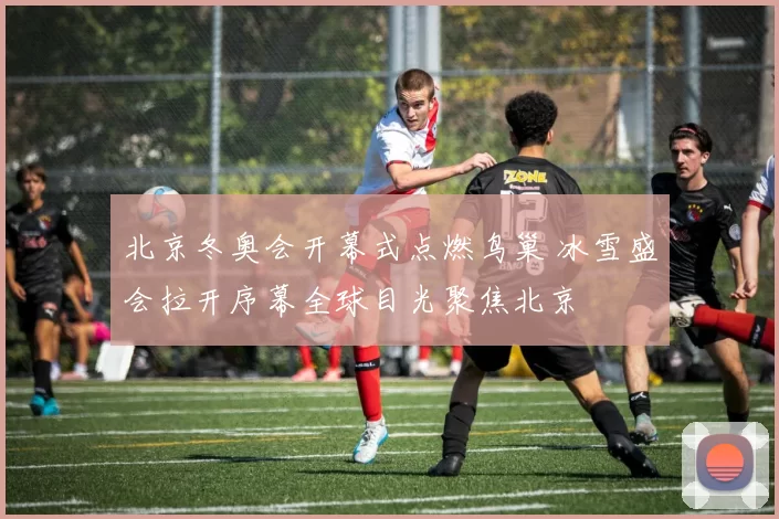 北京冬奥会开幕式点燃鸟巢 冰雪盛会拉开序幕全球目光聚焦北京