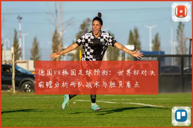 德国vs韩国足球预测：世界杯对决前瞻分析两队战术与胜负看点