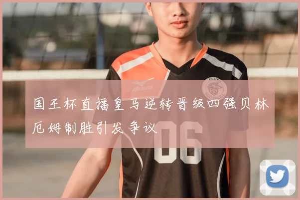 国王杯直播皇马逆转晋级四强贝林厄姆制胜引发争议