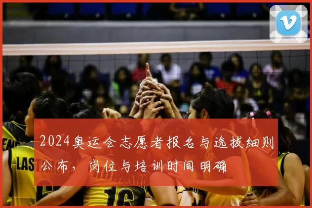 2024奥运会志愿者报名与选拔细则公布，岗位与培训时间明确