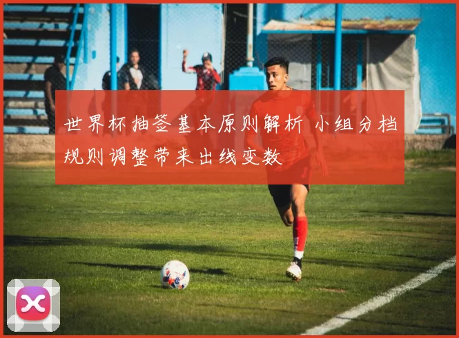 世界杯抽签基本原则解析 小组分档规则调整带来出线变数